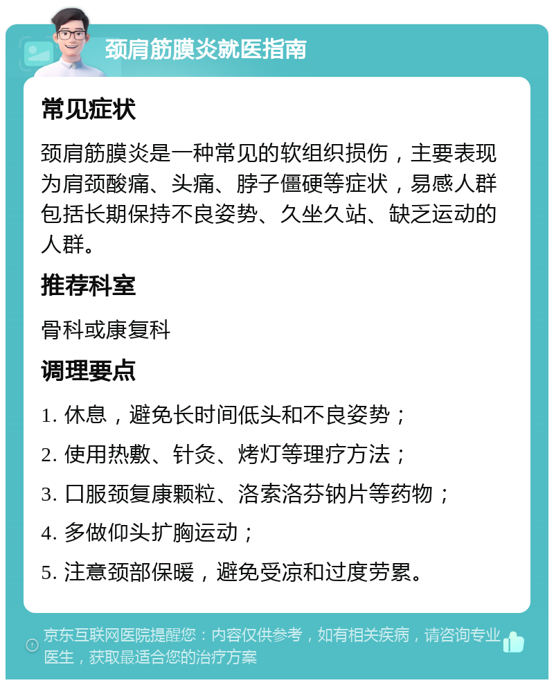 颈肩筋膜炎就医指南 常见症状 颈肩筋膜炎是一种常见的软组织损伤，主要表现为肩颈酸痛、头痛、脖子僵硬等症状，易感人群包括长期保持不良姿势、久坐久站、缺乏运动的人群。 推荐科室 骨科或康复科 调理要点 1. 休息，避免长时间低头和不良姿势； 2. 使用热敷、针灸、烤灯等理疗方法； 3. 口服颈复康颗粒、洛索洛芬钠片等药物； 4. 多做仰头扩胸运动； 5. 注意颈部保暖，避免受凉和过度劳累。