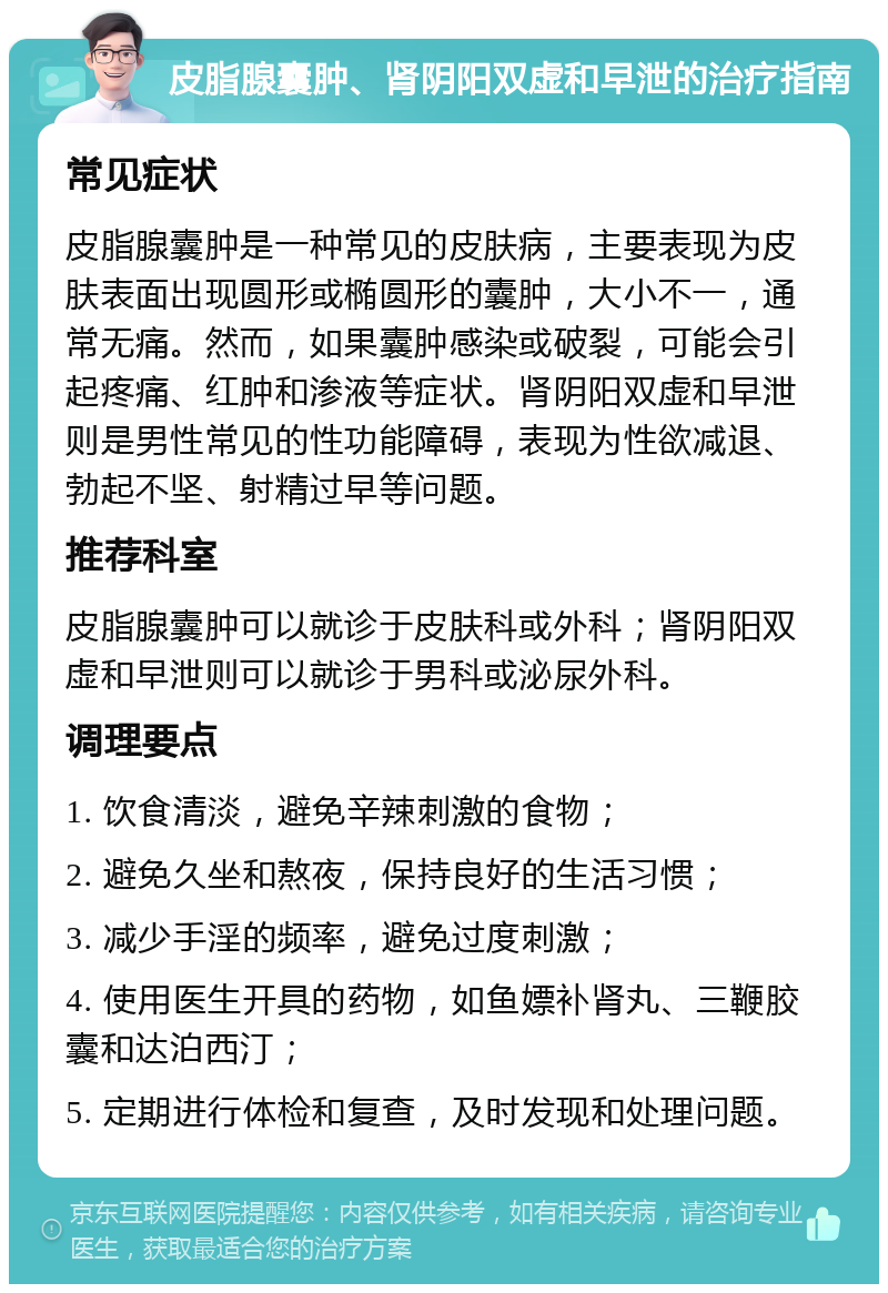 皮脂腺囊肿、肾阴阳双虚和早泄的治疗指南 常见症状 皮脂腺囊肿是一种常见的皮肤病，主要表现为皮肤表面出现圆形或椭圆形的囊肿，大小不一，通常无痛。然而，如果囊肿感染或破裂，可能会引起疼痛、红肿和渗液等症状。肾阴阳双虚和早泄则是男性常见的性功能障碍，表现为性欲减退、勃起不坚、射精过早等问题。 推荐科室 皮脂腺囊肿可以就诊于皮肤科或外科；肾阴阳双虚和早泄则可以就诊于男科或泌尿外科。 调理要点 1. 饮食清淡，避免辛辣刺激的食物； 2. 避免久坐和熬夜，保持良好的生活习惯； 3. 减少手淫的频率，避免过度刺激； 4. 使用医生开具的药物，如鱼嫖补肾丸、三鞭胶囊和达泊西汀； 5. 定期进行体检和复查，及时发现和处理问题。