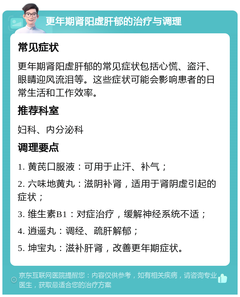 更年期肾阳虚肝郁的治疗与调理 常见症状 更年期肾阳虚肝郁的常见症状包括心慌、盗汗、眼睛迎风流泪等。这些症状可能会影响患者的日常生活和工作效率。 推荐科室 妇科、内分泌科 调理要点 1. 黄芪口服液：可用于止汗、补气； 2. 六味地黄丸：滋阴补肾，适用于肾阴虚引起的症状； 3. 维生素B1：对症治疗，缓解神经系统不适； 4. 逍遥丸：调经、疏肝解郁； 5. 坤宝丸：滋补肝肾，改善更年期症状。