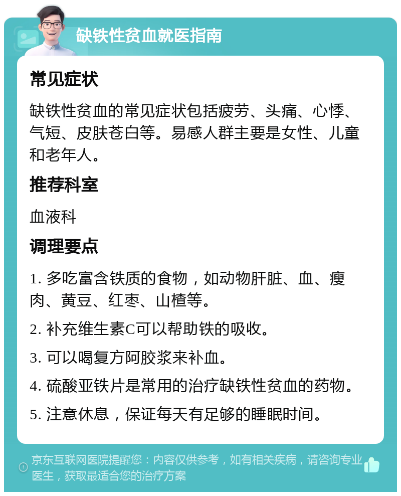 缺铁性贫血就医指南 常见症状 缺铁性贫血的常见症状包括疲劳、头痛、心悸、气短、皮肤苍白等。易感人群主要是女性、儿童和老年人。 推荐科室 血液科 调理要点 1. 多吃富含铁质的食物，如动物肝脏、血、瘦肉、黄豆、红枣、山楂等。 2. 补充维生素C可以帮助铁的吸收。 3. 可以喝复方阿胶浆来补血。 4. 硫酸亚铁片是常用的治疗缺铁性贫血的药物。 5. 注意休息，保证每天有足够的睡眠时间。