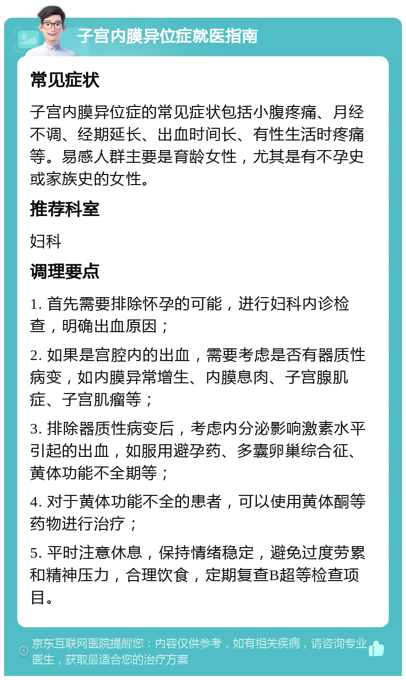 子宫内膜异位症就医指南 常见症状 子宫内膜异位症的常见症状包括小腹疼痛、月经不调、经期延长、出血时间长、有性生活时疼痛等。易感人群主要是育龄女性，尤其是有不孕史或家族史的女性。 推荐科室 妇科 调理要点 1. 首先需要排除怀孕的可能，进行妇科内诊检查，明确出血原因； 2. 如果是宫腔内的出血，需要考虑是否有器质性病变，如内膜异常增生、内膜息肉、子宫腺肌症、子宫肌瘤等； 3. 排除器质性病变后，考虑内分泌影响激素水平引起的出血，如服用避孕药、多囊卵巢综合征、黄体功能不全期等； 4. 对于黄体功能不全的患者，可以使用黄体酮等药物进行治疗； 5. 平时注意休息，保持情绪稳定，避免过度劳累和精神压力，合理饮食，定期复查B超等检查项目。