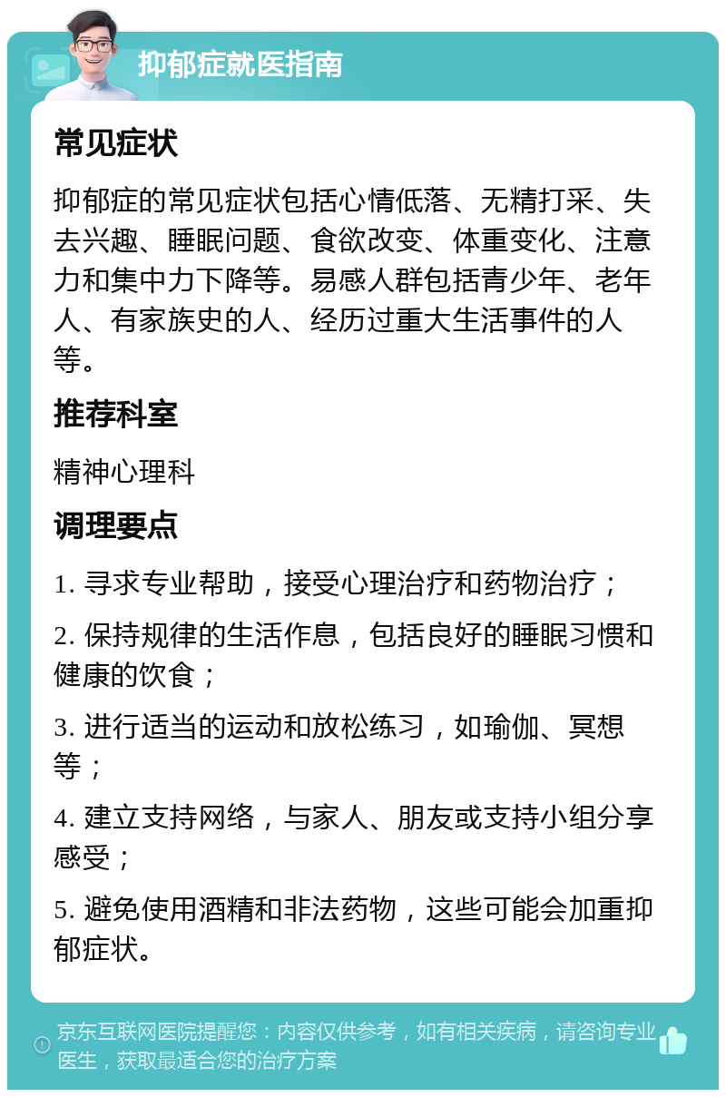 抑郁症就医指南 常见症状 抑郁症的常见症状包括心情低落、无精打采、失去兴趣、睡眠问题、食欲改变、体重变化、注意力和集中力下降等。易感人群包括青少年、老年人、有家族史的人、经历过重大生活事件的人等。 推荐科室 精神心理科 调理要点 1. 寻求专业帮助，接受心理治疗和药物治疗； 2. 保持规律的生活作息，包括良好的睡眠习惯和健康的饮食； 3. 进行适当的运动和放松练习，如瑜伽、冥想等； 4. 建立支持网络，与家人、朋友或支持小组分享感受； 5. 避免使用酒精和非法药物，这些可能会加重抑郁症状。