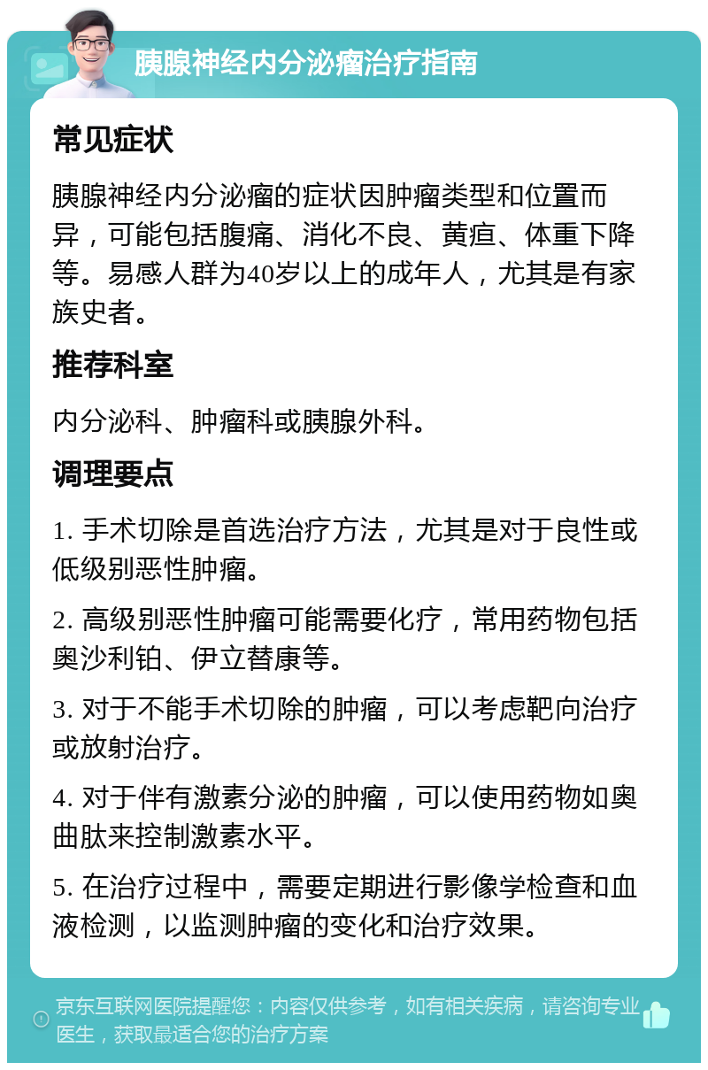 胰腺神经内分泌瘤治疗指南 常见症状 胰腺神经内分泌瘤的症状因肿瘤类型和位置而异，可能包括腹痛、消化不良、黄疸、体重下降等。易感人群为40岁以上的成年人，尤其是有家族史者。 推荐科室 内分泌科、肿瘤科或胰腺外科。 调理要点 1. 手术切除是首选治疗方法，尤其是对于良性或低级别恶性肿瘤。 2. 高级别恶性肿瘤可能需要化疗，常用药物包括奥沙利铂、伊立替康等。 3. 对于不能手术切除的肿瘤，可以考虑靶向治疗或放射治疗。 4. 对于伴有激素分泌的肿瘤，可以使用药物如奥曲肽来控制激素水平。 5. 在治疗过程中，需要定期进行影像学检查和血液检测，以监测肿瘤的变化和治疗效果。