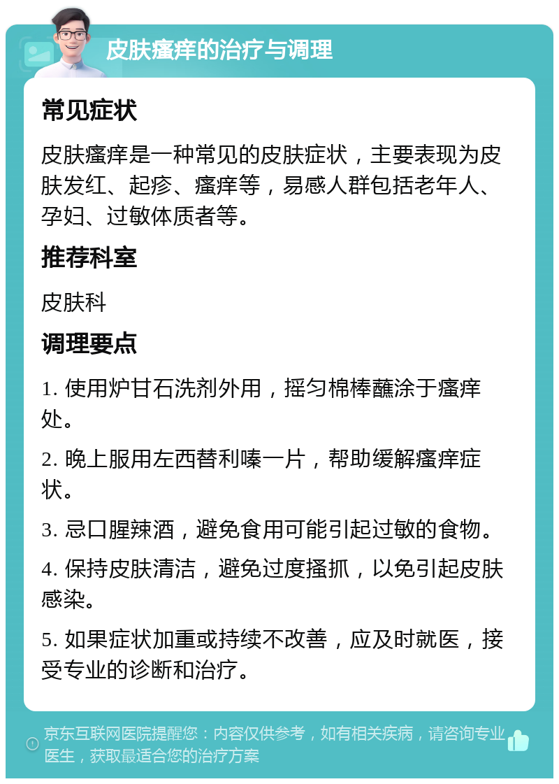 皮肤瘙痒的治疗与调理 常见症状 皮肤瘙痒是一种常见的皮肤症状，主要表现为皮肤发红、起疹、瘙痒等，易感人群包括老年人、孕妇、过敏体质者等。 推荐科室 皮肤科 调理要点 1. 使用炉甘石洗剂外用，摇匀棉棒蘸涂于瘙痒处。 2. 晚上服用左西替利嗪一片，帮助缓解瘙痒症状。 3. 忌口腥辣酒，避免食用可能引起过敏的食物。 4. 保持皮肤清洁，避免过度搔抓，以免引起皮肤感染。 5. 如果症状加重或持续不改善，应及时就医，接受专业的诊断和治疗。