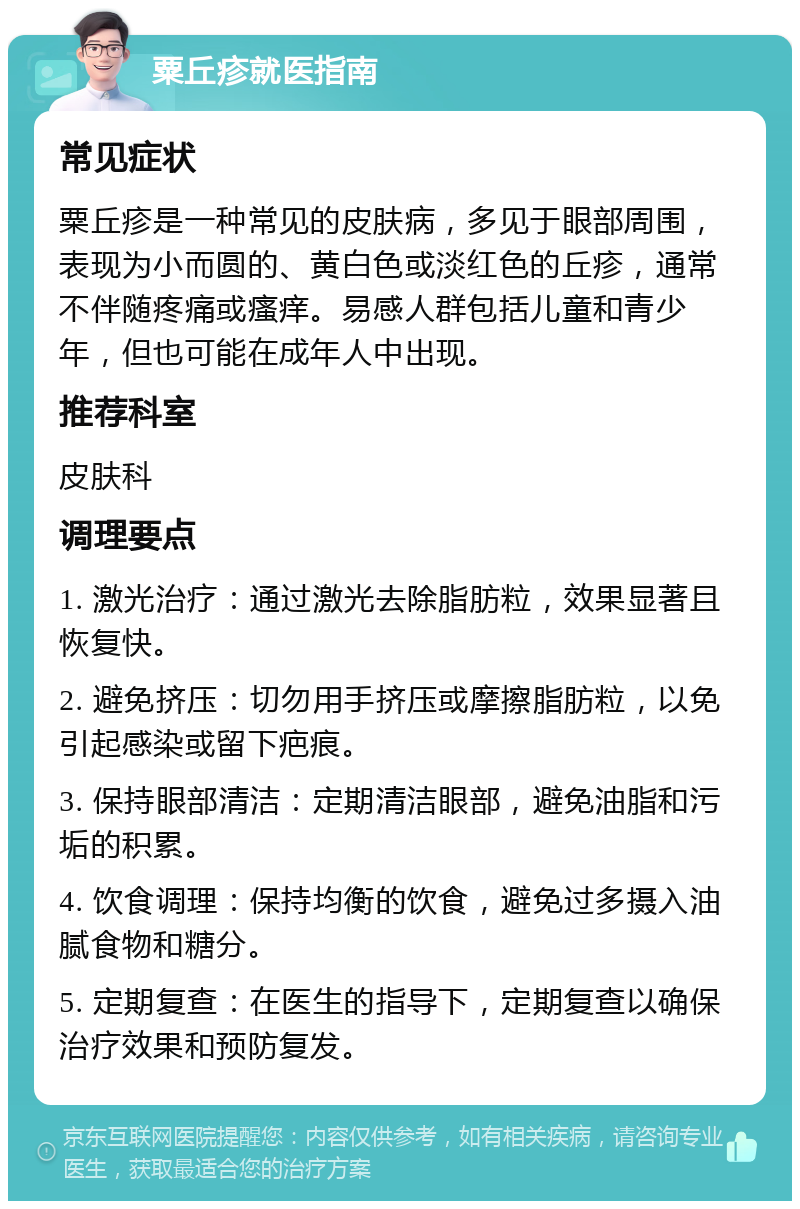 粟丘疹就医指南 常见症状 粟丘疹是一种常见的皮肤病，多见于眼部周围，表现为小而圆的、黄白色或淡红色的丘疹，通常不伴随疼痛或瘙痒。易感人群包括儿童和青少年，但也可能在成年人中出现。 推荐科室 皮肤科 调理要点 1. 激光治疗：通过激光去除脂肪粒，效果显著且恢复快。 2. 避免挤压：切勿用手挤压或摩擦脂肪粒，以免引起感染或留下疤痕。 3. 保持眼部清洁：定期清洁眼部，避免油脂和污垢的积累。 4. 饮食调理：保持均衡的饮食，避免过多摄入油腻食物和糖分。 5. 定期复查：在医生的指导下，定期复查以确保治疗效果和预防复发。