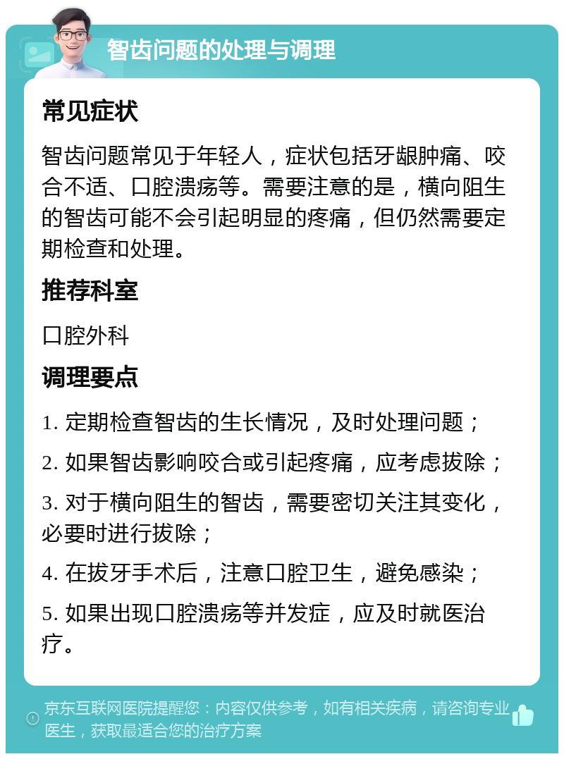 智齿问题的处理与调理 常见症状 智齿问题常见于年轻人，症状包括牙龈肿痛、咬合不适、口腔溃疡等。需要注意的是，横向阻生的智齿可能不会引起明显的疼痛，但仍然需要定期检查和处理。 推荐科室 口腔外科 调理要点 1. 定期检查智齿的生长情况，及时处理问题； 2. 如果智齿影响咬合或引起疼痛，应考虑拔除； 3. 对于横向阻生的智齿，需要密切关注其变化，必要时进行拔除； 4. 在拔牙手术后，注意口腔卫生，避免感染； 5. 如果出现口腔溃疡等并发症，应及时就医治疗。