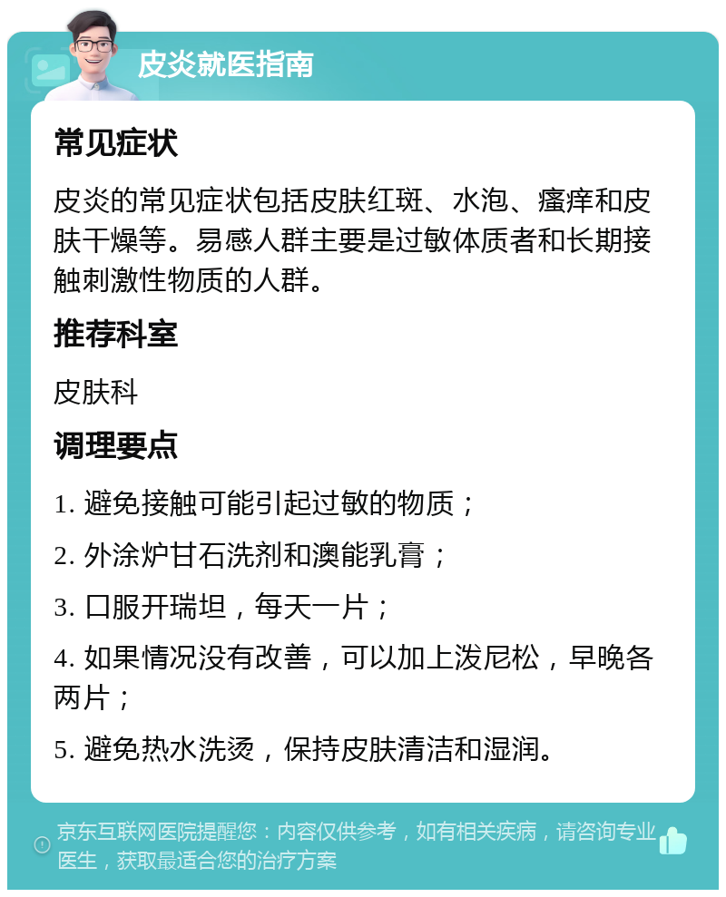 皮炎就医指南 常见症状 皮炎的常见症状包括皮肤红斑、水泡、瘙痒和皮肤干燥等。易感人群主要是过敏体质者和长期接触刺激性物质的人群。 推荐科室 皮肤科 调理要点 1. 避免接触可能引起过敏的物质； 2. 外涂炉甘石洗剂和澳能乳膏； 3. 口服开瑞坦，每天一片； 4. 如果情况没有改善，可以加上泼尼松，早晚各两片； 5. 避免热水洗烫，保持皮肤清洁和湿润。