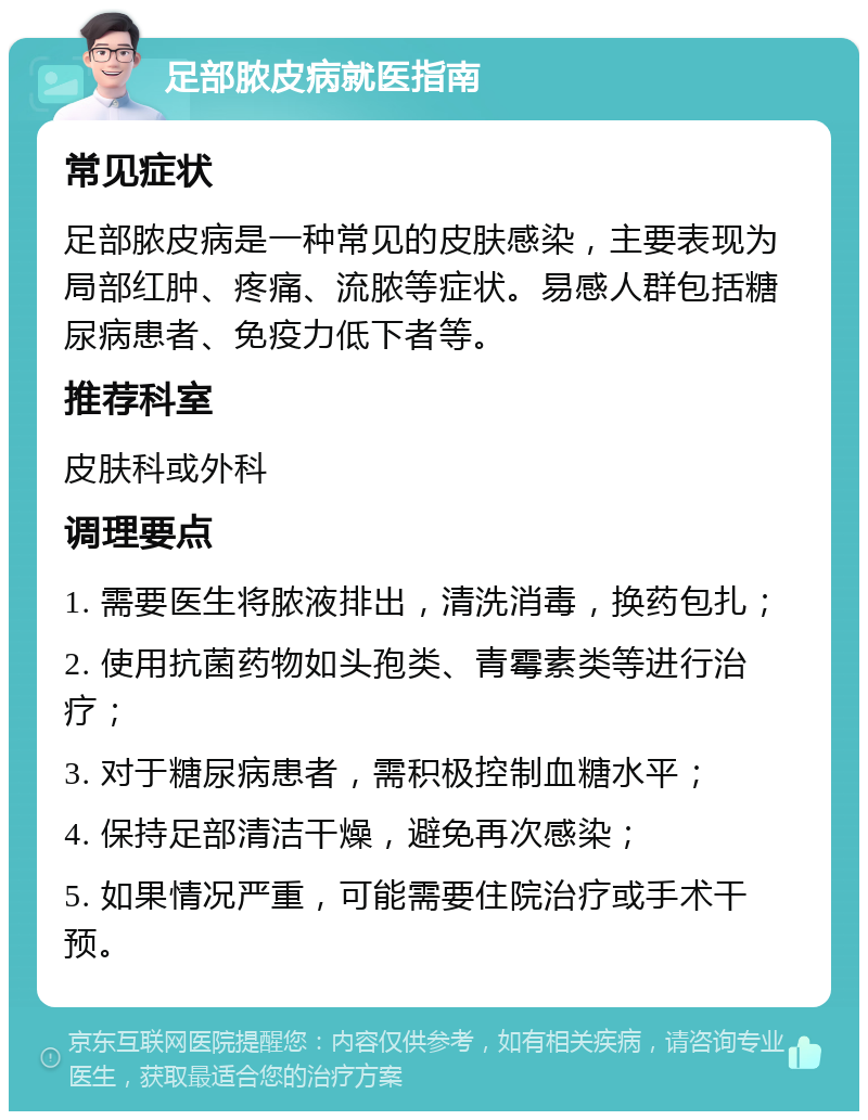 足部脓皮病就医指南 常见症状 足部脓皮病是一种常见的皮肤感染，主要表现为局部红肿、疼痛、流脓等症状。易感人群包括糖尿病患者、免疫力低下者等。 推荐科室 皮肤科或外科 调理要点 1. 需要医生将脓液排出，清洗消毒，换药包扎； 2. 使用抗菌药物如头孢类、青霉素类等进行治疗； 3. 对于糖尿病患者，需积极控制血糖水平； 4. 保持足部清洁干燥，避免再次感染； 5. 如果情况严重，可能需要住院治疗或手术干预。