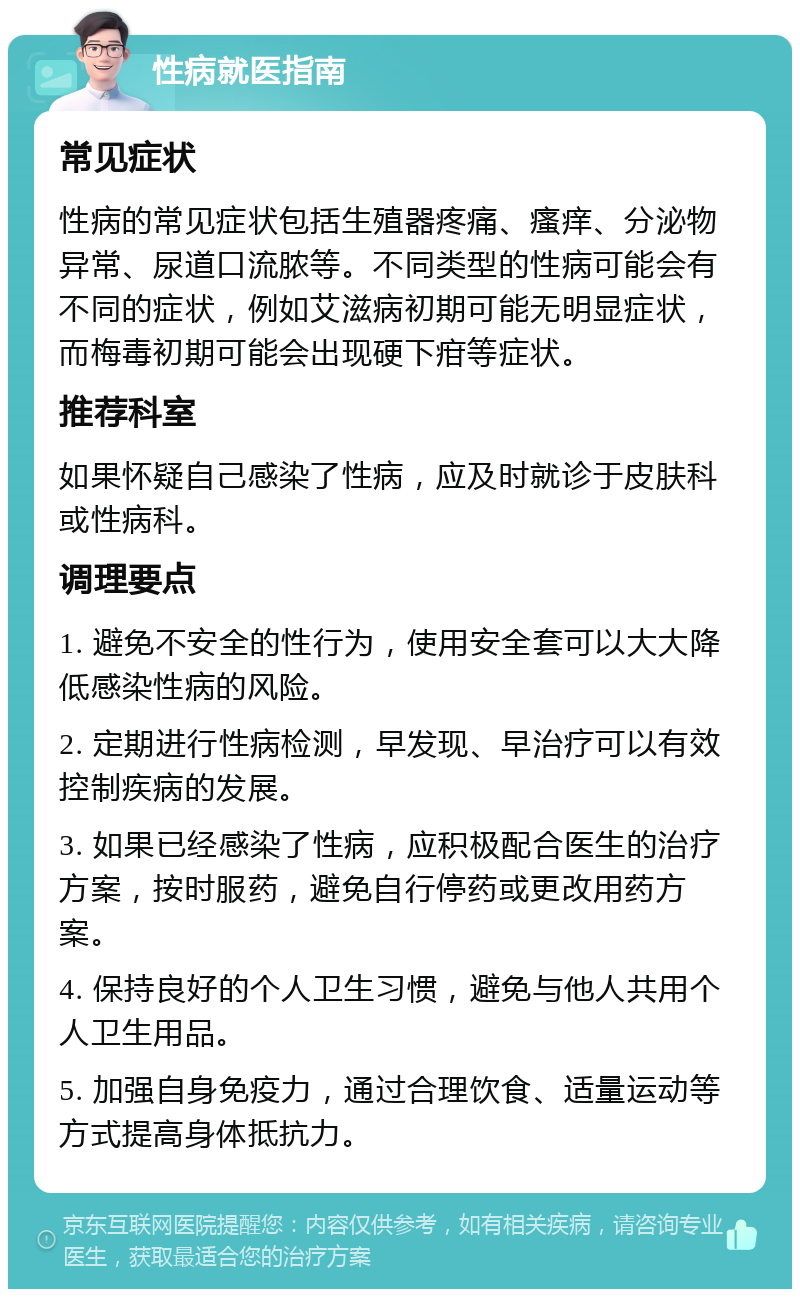 性病就医指南 常见症状 性病的常见症状包括生殖器疼痛、瘙痒、分泌物异常、尿道口流脓等。不同类型的性病可能会有不同的症状，例如艾滋病初期可能无明显症状，而梅毒初期可能会出现硬下疳等症状。 推荐科室 如果怀疑自己感染了性病，应及时就诊于皮肤科或性病科。 调理要点 1. 避免不安全的性行为，使用安全套可以大大降低感染性病的风险。 2. 定期进行性病检测，早发现、早治疗可以有效控制疾病的发展。 3. 如果已经感染了性病，应积极配合医生的治疗方案，按时服药，避免自行停药或更改用药方案。 4. 保持良好的个人卫生习惯，避免与他人共用个人卫生用品。 5. 加强自身免疫力，通过合理饮食、适量运动等方式提高身体抵抗力。