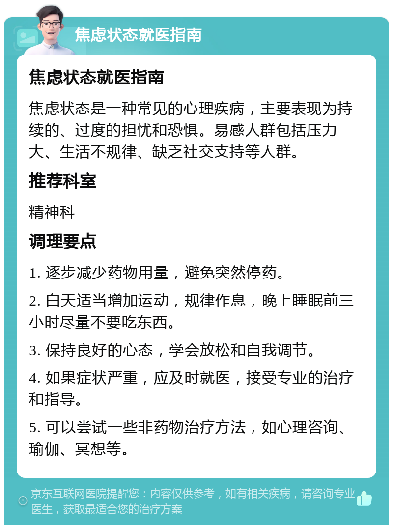 焦虑状态就医指南 焦虑状态就医指南 焦虑状态是一种常见的心理疾病，主要表现为持续的、过度的担忧和恐惧。易感人群包括压力大、生活不规律、缺乏社交支持等人群。 推荐科室 精神科 调理要点 1. 逐步减少药物用量，避免突然停药。 2. 白天适当增加运动，规律作息，晚上睡眠前三小时尽量不要吃东西。 3. 保持良好的心态，学会放松和自我调节。 4. 如果症状严重，应及时就医，接受专业的治疗和指导。 5. 可以尝试一些非药物治疗方法，如心理咨询、瑜伽、冥想等。