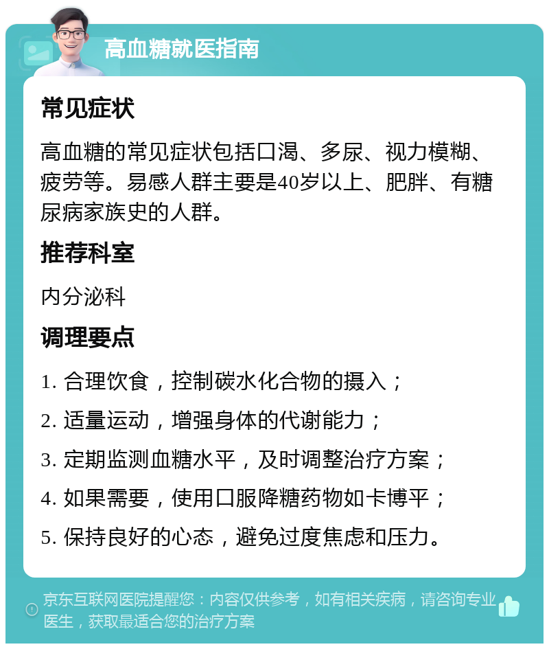 高血糖就医指南 常见症状 高血糖的常见症状包括口渴、多尿、视力模糊、疲劳等。易感人群主要是40岁以上、肥胖、有糖尿病家族史的人群。 推荐科室 内分泌科 调理要点 1. 合理饮食，控制碳水化合物的摄入； 2. 适量运动，增强身体的代谢能力； 3. 定期监测血糖水平，及时调整治疗方案； 4. 如果需要，使用口服降糖药物如卡博平； 5. 保持良好的心态，避免过度焦虑和压力。