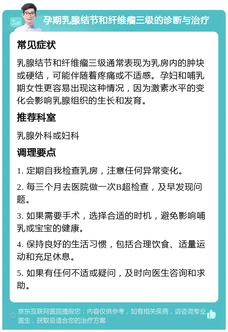 孕期乳腺结节和纤维瘤三级的诊断与治疗 常见症状 乳腺结节和纤维瘤三级通常表现为乳房内的肿块或硬结，可能伴随着疼痛或不适感。孕妇和哺乳期女性更容易出现这种情况，因为激素水平的变化会影响乳腺组织的生长和发育。 推荐科室 乳腺外科或妇科 调理要点 1. 定期自我检查乳房，注意任何异常变化。 2. 每三个月去医院做一次B超检查，及早发现问题。 3. 如果需要手术，选择合适的时机，避免影响哺乳或宝宝的健康。 4. 保持良好的生活习惯，包括合理饮食、适量运动和充足休息。 5. 如果有任何不适或疑问，及时向医生咨询和求助。