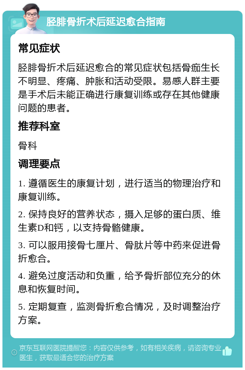 胫腓骨折术后延迟愈合指南 常见症状 胫腓骨折术后延迟愈合的常见症状包括骨痂生长不明显、疼痛、肿胀和活动受限。易感人群主要是手术后未能正确进行康复训练或存在其他健康问题的患者。 推荐科室 骨科 调理要点 1. 遵循医生的康复计划，进行适当的物理治疗和康复训练。 2. 保持良好的营养状态，摄入足够的蛋白质、维生素D和钙，以支持骨骼健康。 3. 可以服用接骨七厘片、骨肽片等中药来促进骨折愈合。 4. 避免过度活动和负重，给予骨折部位充分的休息和恢复时间。 5. 定期复查，监测骨折愈合情况，及时调整治疗方案。