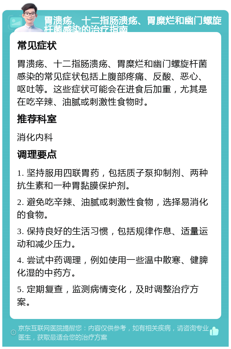 胃溃疡、十二指肠溃疡、胃糜烂和幽门螺旋杆菌感染的治疗指南 常见症状 胃溃疡、十二指肠溃疡、胃糜烂和幽门螺旋杆菌感染的常见症状包括上腹部疼痛、反酸、恶心、呕吐等。这些症状可能会在进食后加重，尤其是在吃辛辣、油腻或刺激性食物时。 推荐科室 消化内科 调理要点 1. 坚持服用四联胃药，包括质子泵抑制剂、两种抗生素和一种胃黏膜保护剂。 2. 避免吃辛辣、油腻或刺激性食物，选择易消化的食物。 3. 保持良好的生活习惯，包括规律作息、适量运动和减少压力。 4. 尝试中药调理，例如使用一些温中散寒、健脾化湿的中药方。 5. 定期复查，监测病情变化，及时调整治疗方案。