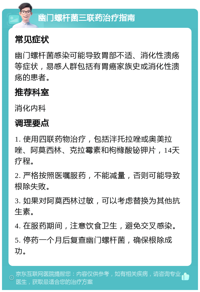 幽门螺杆菌三联药治疗指南 常见症状 幽门螺杆菌感染可能导致胃部不适、消化性溃疡等症状，易感人群包括有胃癌家族史或消化性溃疡的患者。 推荐科室 消化内科 调理要点 1. 使用四联药物治疗，包括泮托拉唑或奥美拉唑、阿莫西林、克拉霉素和枸橼酸铋钾片，14天疗程。 2. 严格按照医嘱服药，不能减量，否则可能导致根除失败。 3. 如果对阿莫西林过敏，可以考虑替换为其他抗生素。 4. 在服药期间，注意饮食卫生，避免交叉感染。 5. 停药一个月后复查幽门螺杆菌，确保根除成功。