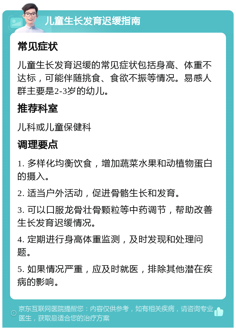 儿童生长发育迟缓指南 常见症状 儿童生长发育迟缓的常见症状包括身高、体重不达标，可能伴随挑食、食欲不振等情况。易感人群主要是2-3岁的幼儿。 推荐科室 儿科或儿童保健科 调理要点 1. 多样化均衡饮食，增加蔬菜水果和动植物蛋白的摄入。 2. 适当户外活动，促进骨骼生长和发育。 3. 可以口服龙骨壮骨颗粒等中药调节，帮助改善生长发育迟缓情况。 4. 定期进行身高体重监测，及时发现和处理问题。 5. 如果情况严重，应及时就医，排除其他潜在疾病的影响。