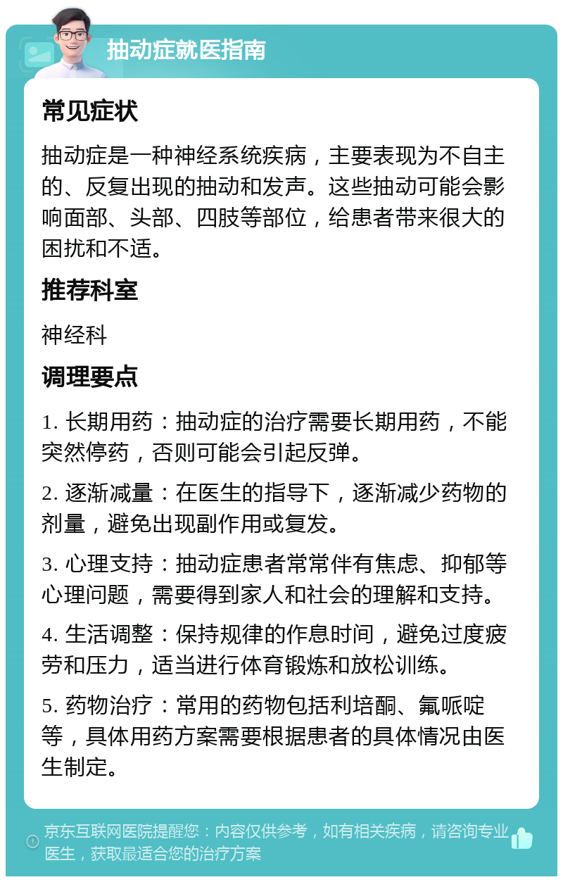 抽动症就医指南 常见症状 抽动症是一种神经系统疾病，主要表现为不自主的、反复出现的抽动和发声。这些抽动可能会影响面部、头部、四肢等部位，给患者带来很大的困扰和不适。 推荐科室 神经科 调理要点 1. 长期用药：抽动症的治疗需要长期用药，不能突然停药，否则可能会引起反弹。 2. 逐渐减量：在医生的指导下，逐渐减少药物的剂量，避免出现副作用或复发。 3. 心理支持：抽动症患者常常伴有焦虑、抑郁等心理问题，需要得到家人和社会的理解和支持。 4. 生活调整：保持规律的作息时间，避免过度疲劳和压力，适当进行体育锻炼和放松训练。 5. 药物治疗：常用的药物包括利培酮、氟哌啶等，具体用药方案需要根据患者的具体情况由医生制定。