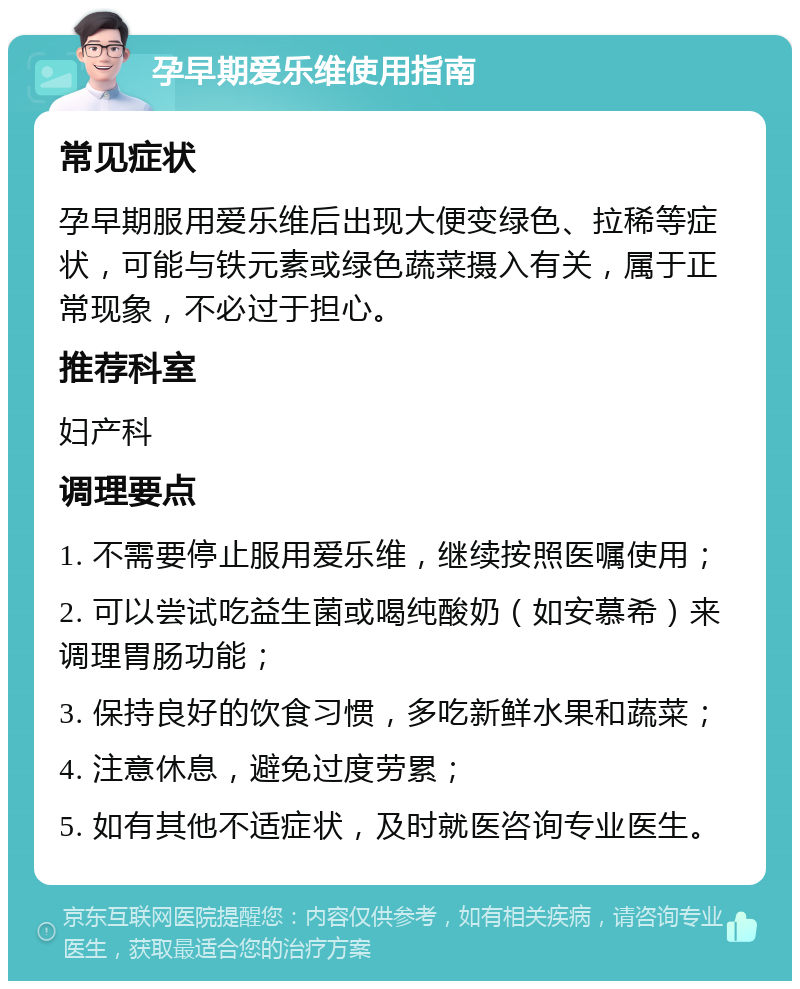 孕早期爱乐维使用指南 常见症状 孕早期服用爱乐维后出现大便变绿色、拉稀等症状，可能与铁元素或绿色蔬菜摄入有关，属于正常现象，不必过于担心。 推荐科室 妇产科 调理要点 1. 不需要停止服用爱乐维，继续按照医嘱使用； 2. 可以尝试吃益生菌或喝纯酸奶（如安慕希）来调理胃肠功能； 3. 保持良好的饮食习惯，多吃新鲜水果和蔬菜； 4. 注意休息，避免过度劳累； 5. 如有其他不适症状，及时就医咨询专业医生。