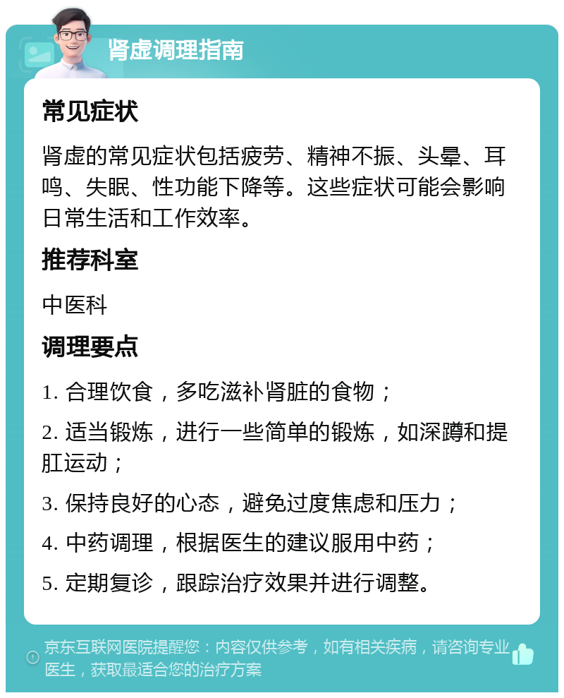 肾虚调理指南 常见症状 肾虚的常见症状包括疲劳、精神不振、头晕、耳鸣、失眠、性功能下降等。这些症状可能会影响日常生活和工作效率。 推荐科室 中医科 调理要点 1. 合理饮食，多吃滋补肾脏的食物； 2. 适当锻炼，进行一些简单的锻炼，如深蹲和提肛运动； 3. 保持良好的心态，避免过度焦虑和压力； 4. 中药调理，根据医生的建议服用中药； 5. 定期复诊，跟踪治疗效果并进行调整。