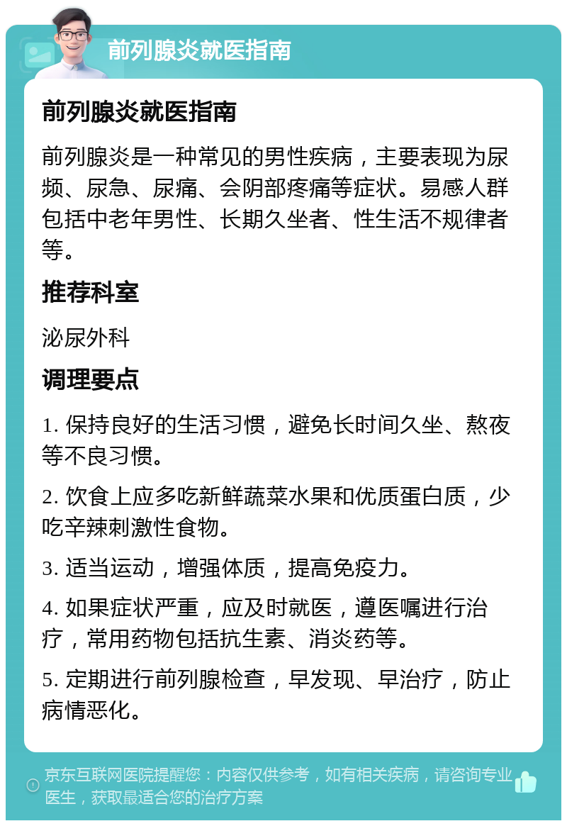 前列腺炎就医指南 前列腺炎就医指南 前列腺炎是一种常见的男性疾病，主要表现为尿频、尿急、尿痛、会阴部疼痛等症状。易感人群包括中老年男性、长期久坐者、性生活不规律者等。 推荐科室 泌尿外科 调理要点 1. 保持良好的生活习惯，避免长时间久坐、熬夜等不良习惯。 2. 饮食上应多吃新鲜蔬菜水果和优质蛋白质，少吃辛辣刺激性食物。 3. 适当运动，增强体质，提高免疫力。 4. 如果症状严重，应及时就医，遵医嘱进行治疗，常用药物包括抗生素、消炎药等。 5. 定期进行前列腺检查，早发现、早治疗，防止病情恶化。