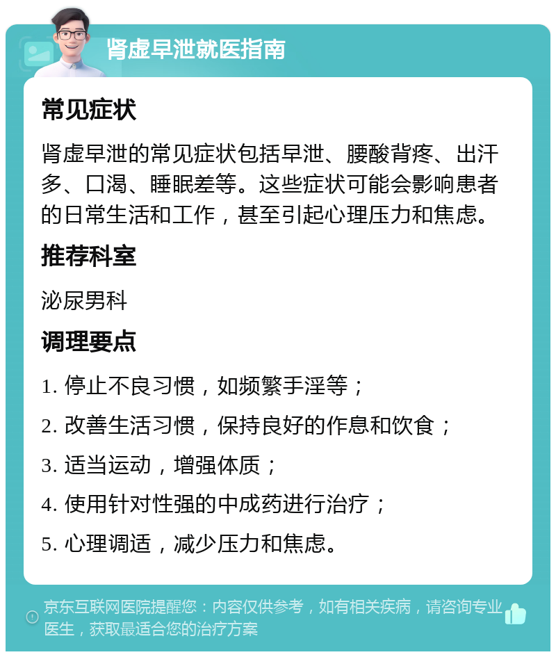 肾虚早泄就医指南 常见症状 肾虚早泄的常见症状包括早泄、腰酸背疼、出汗多、口渴、睡眠差等。这些症状可能会影响患者的日常生活和工作，甚至引起心理压力和焦虑。 推荐科室 泌尿男科 调理要点 1. 停止不良习惯，如频繁手淫等； 2. 改善生活习惯，保持良好的作息和饮食； 3. 适当运动，增强体质； 4. 使用针对性强的中成药进行治疗； 5. 心理调适，减少压力和焦虑。