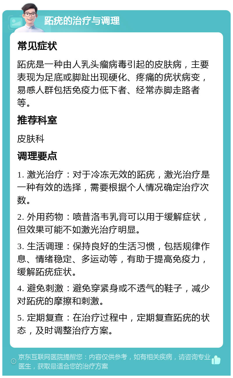 跖疣的治疗与调理 常见症状 跖疣是一种由人乳头瘤病毒引起的皮肤病，主要表现为足底或脚趾出现硬化、疼痛的疣状病变，易感人群包括免疫力低下者、经常赤脚走路者等。 推荐科室 皮肤科 调理要点 1. 激光治疗：对于冷冻无效的跖疣，激光治疗是一种有效的选择，需要根据个人情况确定治疗次数。 2. 外用药物：喷昔洛韦乳膏可以用于缓解症状，但效果可能不如激光治疗明显。 3. 生活调理：保持良好的生活习惯，包括规律作息、情绪稳定、多运动等，有助于提高免疫力，缓解跖疣症状。 4. 避免刺激：避免穿紧身或不透气的鞋子，减少对跖疣的摩擦和刺激。 5. 定期复查：在治疗过程中，定期复查跖疣的状态，及时调整治疗方案。