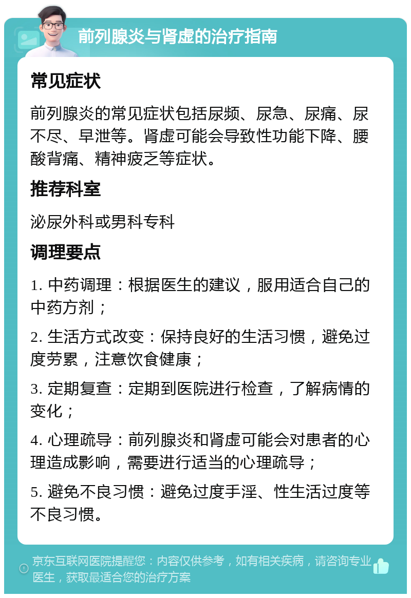 前列腺炎与肾虚的治疗指南 常见症状 前列腺炎的常见症状包括尿频、尿急、尿痛、尿不尽、早泄等。肾虚可能会导致性功能下降、腰酸背痛、精神疲乏等症状。 推荐科室 泌尿外科或男科专科 调理要点 1. 中药调理：根据医生的建议，服用适合自己的中药方剂； 2. 生活方式改变：保持良好的生活习惯，避免过度劳累，注意饮食健康； 3. 定期复查：定期到医院进行检查，了解病情的变化； 4. 心理疏导：前列腺炎和肾虚可能会对患者的心理造成影响，需要进行适当的心理疏导； 5. 避免不良习惯：避免过度手淫、性生活过度等不良习惯。