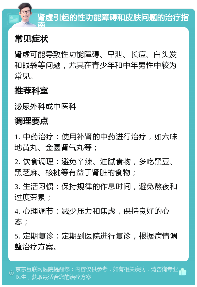 肾虚引起的性功能障碍和皮肤问题的治疗指南 常见症状 肾虚可能导致性功能障碍、早泄、长痘、白头发和眼袋等问题，尤其在青少年和中年男性中较为常见。 推荐科室 泌尿外科或中医科 调理要点 1. 中药治疗：使用补肾的中药进行治疗，如六味地黄丸、金匮肾气丸等； 2. 饮食调理：避免辛辣、油腻食物，多吃黑豆、黑芝麻、核桃等有益于肾脏的食物； 3. 生活习惯：保持规律的作息时间，避免熬夜和过度劳累； 4. 心理调节：减少压力和焦虑，保持良好的心态； 5. 定期复诊：定期到医院进行复诊，根据病情调整治疗方案。