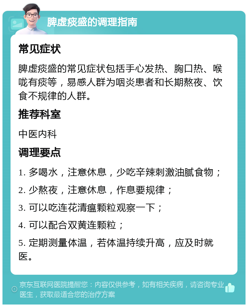 脾虚痰盛的调理指南 常见症状 脾虚痰盛的常见症状包括手心发热、胸口热、喉咙有痰等，易感人群为咽炎患者和长期熬夜、饮食不规律的人群。 推荐科室 中医内科 调理要点 1. 多喝水，注意休息，少吃辛辣刺激油腻食物； 2. 少熬夜，注意休息，作息要规律； 3. 可以吃连花清瘟颗粒观察一下； 4. 可以配合双黄连颗粒； 5. 定期测量体温，若体温持续升高，应及时就医。