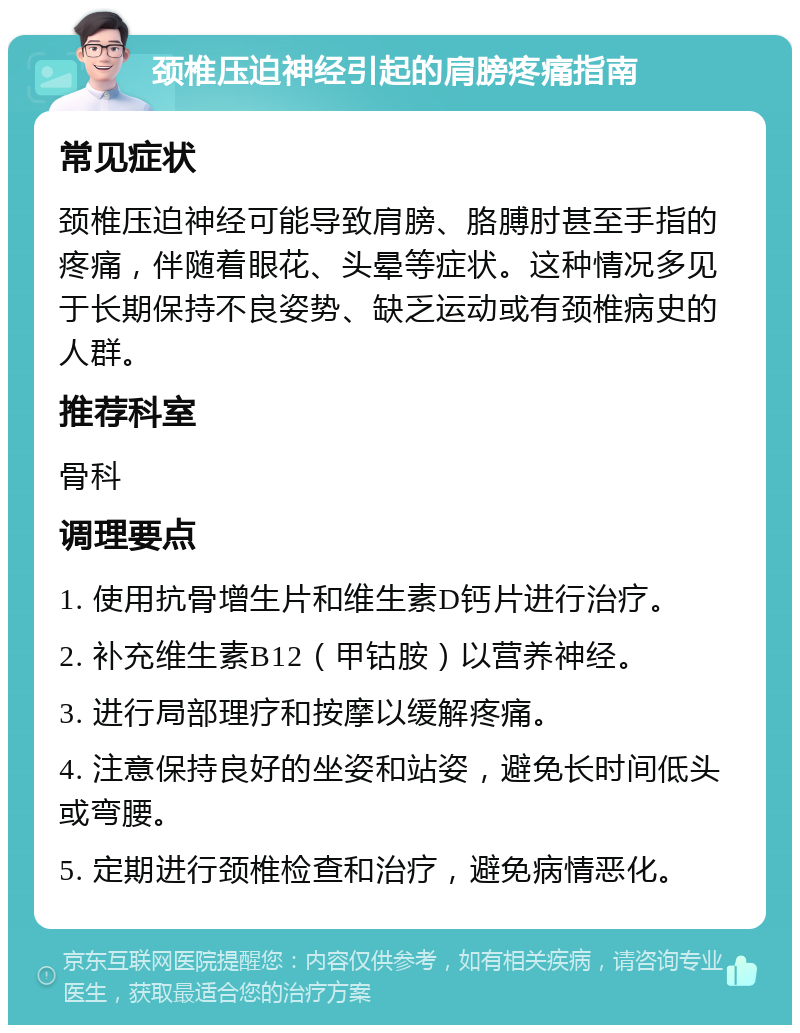 颈椎压迫神经引起的肩膀疼痛指南 常见症状 颈椎压迫神经可能导致肩膀、胳膊肘甚至手指的疼痛，伴随着眼花、头晕等症状。这种情况多见于长期保持不良姿势、缺乏运动或有颈椎病史的人群。 推荐科室 骨科 调理要点 1. 使用抗骨增生片和维生素D钙片进行治疗。 2. 补充维生素B12（甲钴胺）以营养神经。 3. 进行局部理疗和按摩以缓解疼痛。 4. 注意保持良好的坐姿和站姿，避免长时间低头或弯腰。 5. 定期进行颈椎检查和治疗，避免病情恶化。