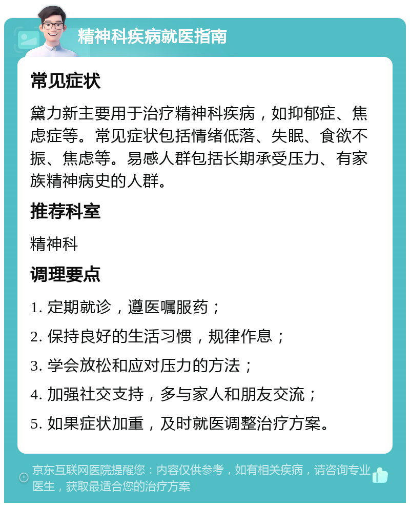 精神科疾病就医指南 常见症状 黛力新主要用于治疗精神科疾病，如抑郁症、焦虑症等。常见症状包括情绪低落、失眠、食欲不振、焦虑等。易感人群包括长期承受压力、有家族精神病史的人群。 推荐科室 精神科 调理要点 1. 定期就诊，遵医嘱服药； 2. 保持良好的生活习惯，规律作息； 3. 学会放松和应对压力的方法； 4. 加强社交支持，多与家人和朋友交流； 5. 如果症状加重，及时就医调整治疗方案。