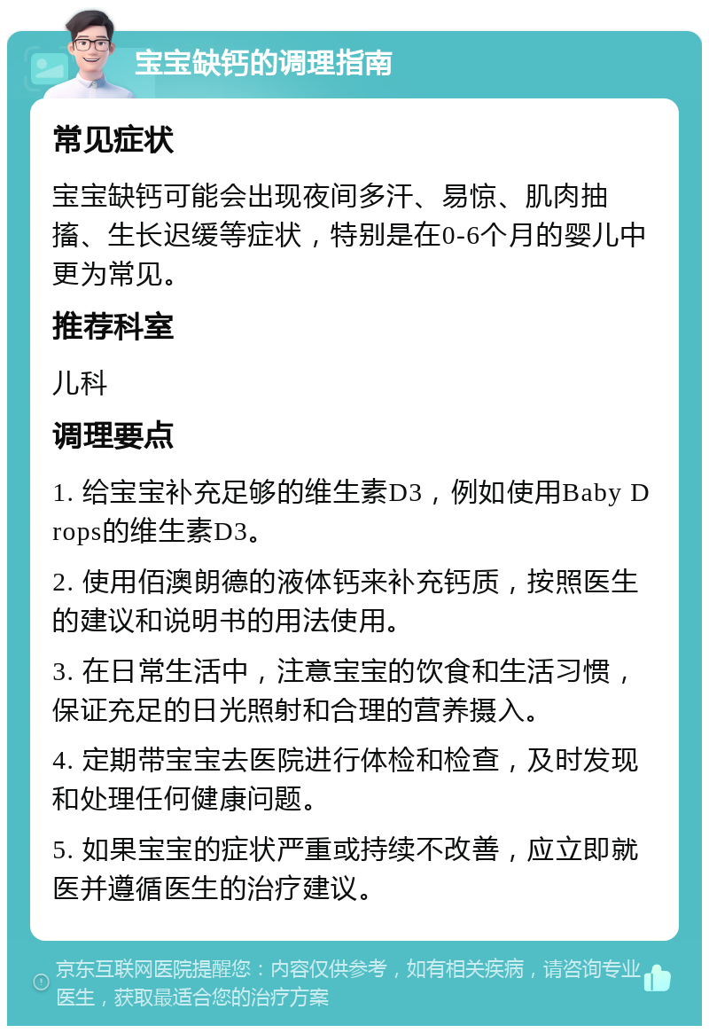 宝宝缺钙的调理指南 常见症状 宝宝缺钙可能会出现夜间多汗、易惊、肌肉抽搐、生长迟缓等症状，特别是在0-6个月的婴儿中更为常见。 推荐科室 儿科 调理要点 1. 给宝宝补充足够的维生素D3，例如使用Baby Drops的维生素D3。 2. 使用佰澳朗德的液体钙来补充钙质，按照医生的建议和说明书的用法使用。 3. 在日常生活中，注意宝宝的饮食和生活习惯，保证充足的日光照射和合理的营养摄入。 4. 定期带宝宝去医院进行体检和检查，及时发现和处理任何健康问题。 5. 如果宝宝的症状严重或持续不改善，应立即就医并遵循医生的治疗建议。