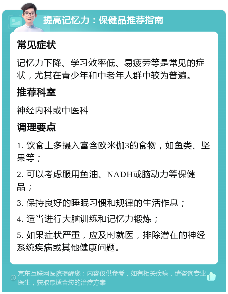 提高记忆力：保健品推荐指南 常见症状 记忆力下降、学习效率低、易疲劳等是常见的症状，尤其在青少年和中老年人群中较为普遍。 推荐科室 神经内科或中医科 调理要点 1. 饮食上多摄入富含欧米伽3的食物，如鱼类、坚果等； 2. 可以考虑服用鱼油、NADH或脑动力等保健品； 3. 保持良好的睡眠习惯和规律的生活作息； 4. 适当进行大脑训练和记忆力锻炼； 5. 如果症状严重，应及时就医，排除潜在的神经系统疾病或其他健康问题。