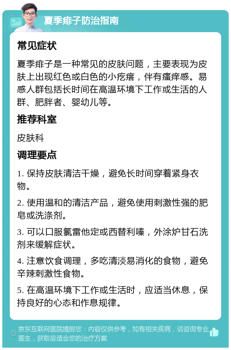 夏季痱子防治指南 常见症状 夏季痱子是一种常见的皮肤问题，主要表现为皮肤上出现红色或白色的小疙瘩，伴有瘙痒感。易感人群包括长时间在高温环境下工作或生活的人群、肥胖者、婴幼儿等。 推荐科室 皮肤科 调理要点 1. 保持皮肤清洁干燥，避免长时间穿着紧身衣物。 2. 使用温和的清洁产品，避免使用刺激性强的肥皂或洗涤剂。 3. 可以口服氯雷他定或西替利嗪，外涂炉甘石洗剂来缓解症状。 4. 注意饮食调理，多吃清淡易消化的食物，避免辛辣刺激性食物。 5. 在高温环境下工作或生活时，应适当休息，保持良好的心态和作息规律。