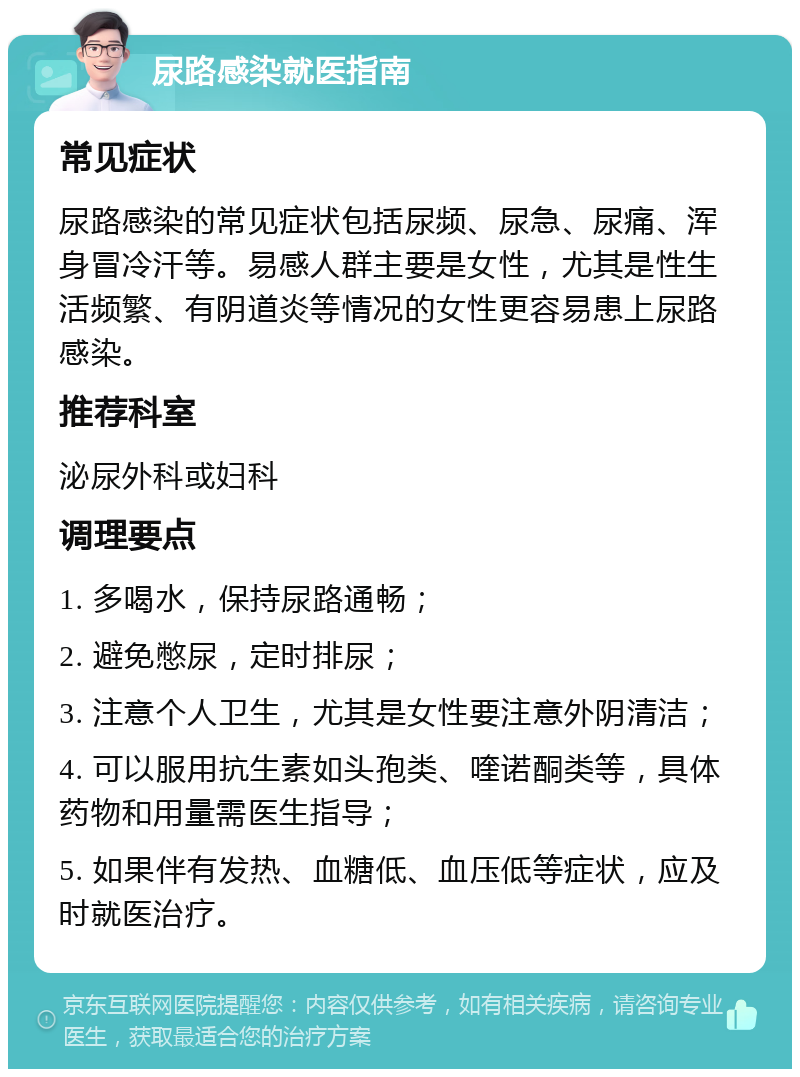 尿路感染就医指南 常见症状 尿路感染的常见症状包括尿频、尿急、尿痛、浑身冒冷汗等。易感人群主要是女性，尤其是性生活频繁、有阴道炎等情况的女性更容易患上尿路感染。 推荐科室 泌尿外科或妇科 调理要点 1. 多喝水，保持尿路通畅； 2. 避免憋尿，定时排尿； 3. 注意个人卫生，尤其是女性要注意外阴清洁； 4. 可以服用抗生素如头孢类、喹诺酮类等，具体药物和用量需医生指导； 5. 如果伴有发热、血糖低、血压低等症状，应及时就医治疗。