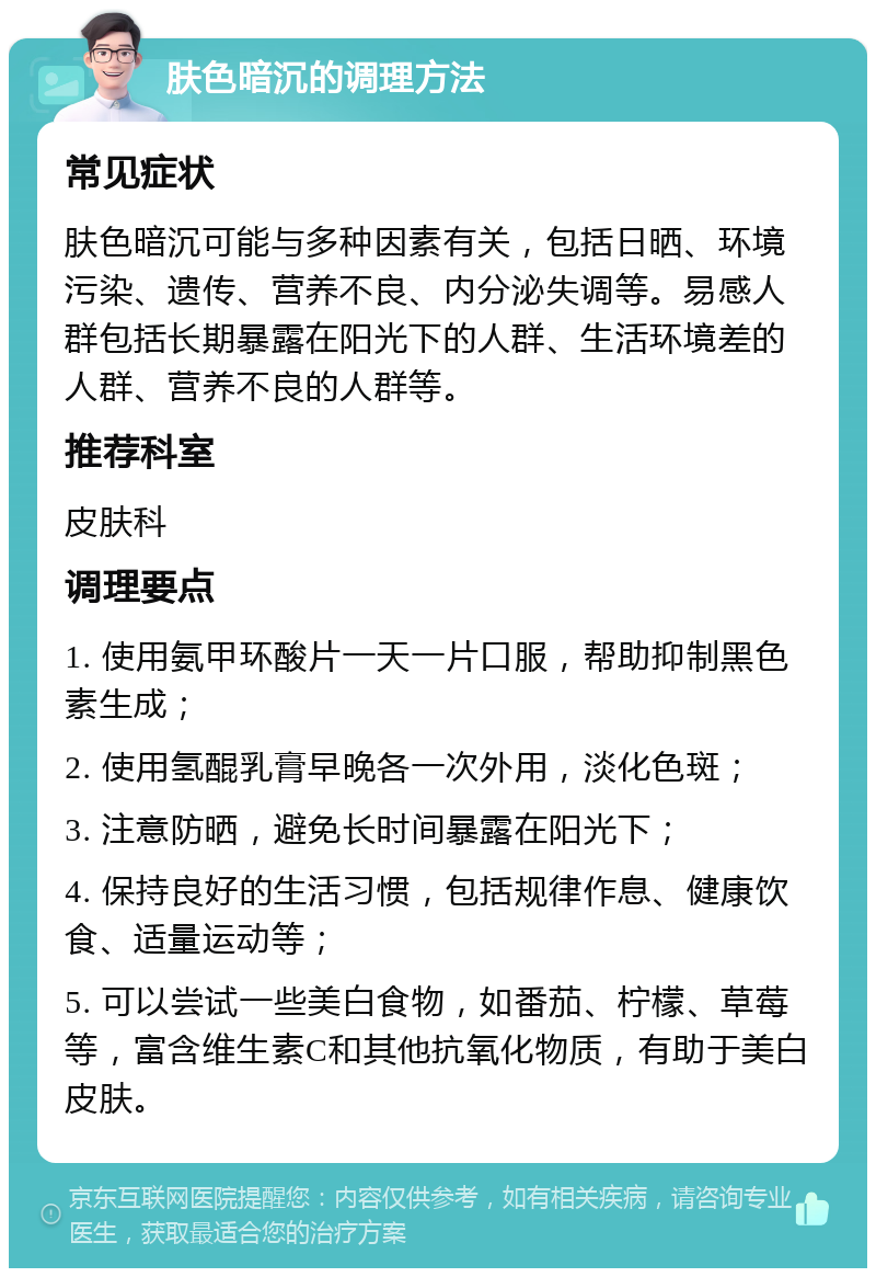 肤色暗沉的调理方法 常见症状 肤色暗沉可能与多种因素有关，包括日晒、环境污染、遗传、营养不良、内分泌失调等。易感人群包括长期暴露在阳光下的人群、生活环境差的人群、营养不良的人群等。 推荐科室 皮肤科 调理要点 1. 使用氨甲环酸片一天一片口服，帮助抑制黑色素生成； 2. 使用氢醌乳膏早晚各一次外用，淡化色斑； 3. 注意防晒，避免长时间暴露在阳光下； 4. 保持良好的生活习惯，包括规律作息、健康饮食、适量运动等； 5. 可以尝试一些美白食物，如番茄、柠檬、草莓等，富含维生素C和其他抗氧化物质，有助于美白皮肤。