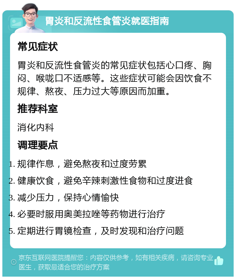 胃炎和反流性食管炎就医指南 常见症状 胃炎和反流性食管炎的常见症状包括心口疼、胸闷、喉咙口不适感等。这些症状可能会因饮食不规律、熬夜、压力过大等原因而加重。 推荐科室 消化内科 调理要点 规律作息，避免熬夜和过度劳累 健康饮食，避免辛辣刺激性食物和过度进食 减少压力，保持心情愉快 必要时服用奥美拉唑等药物进行治疗 定期进行胃镜检查，及时发现和治疗问题