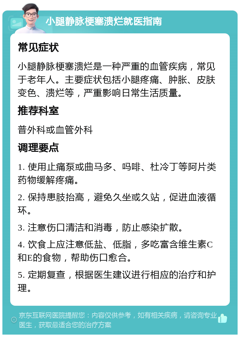 小腿静脉梗塞溃烂就医指南 常见症状 小腿静脉梗塞溃烂是一种严重的血管疾病，常见于老年人。主要症状包括小腿疼痛、肿胀、皮肤变色、溃烂等，严重影响日常生活质量。 推荐科室 普外科或血管外科 调理要点 1. 使用止痛泵或曲马多、吗啡、杜冷丁等阿片类药物缓解疼痛。 2. 保持患肢抬高，避免久坐或久站，促进血液循环。 3. 注意伤口清洁和消毒，防止感染扩散。 4. 饮食上应注意低盐、低脂，多吃富含维生素C和E的食物，帮助伤口愈合。 5. 定期复查，根据医生建议进行相应的治疗和护理。