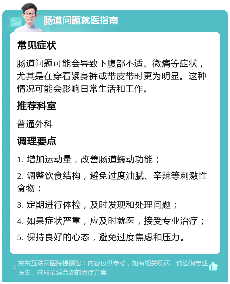 肠道问题就医指南 常见症状 肠道问题可能会导致下腹部不适、微痛等症状，尤其是在穿着紧身裤或带皮带时更为明显。这种情况可能会影响日常生活和工作。 推荐科室 普通外科 调理要点 1. 增加运动量，改善肠道蠕动功能； 2. 调整饮食结构，避免过度油腻、辛辣等刺激性食物； 3. 定期进行体检，及时发现和处理问题； 4. 如果症状严重，应及时就医，接受专业治疗； 5. 保持良好的心态，避免过度焦虑和压力。