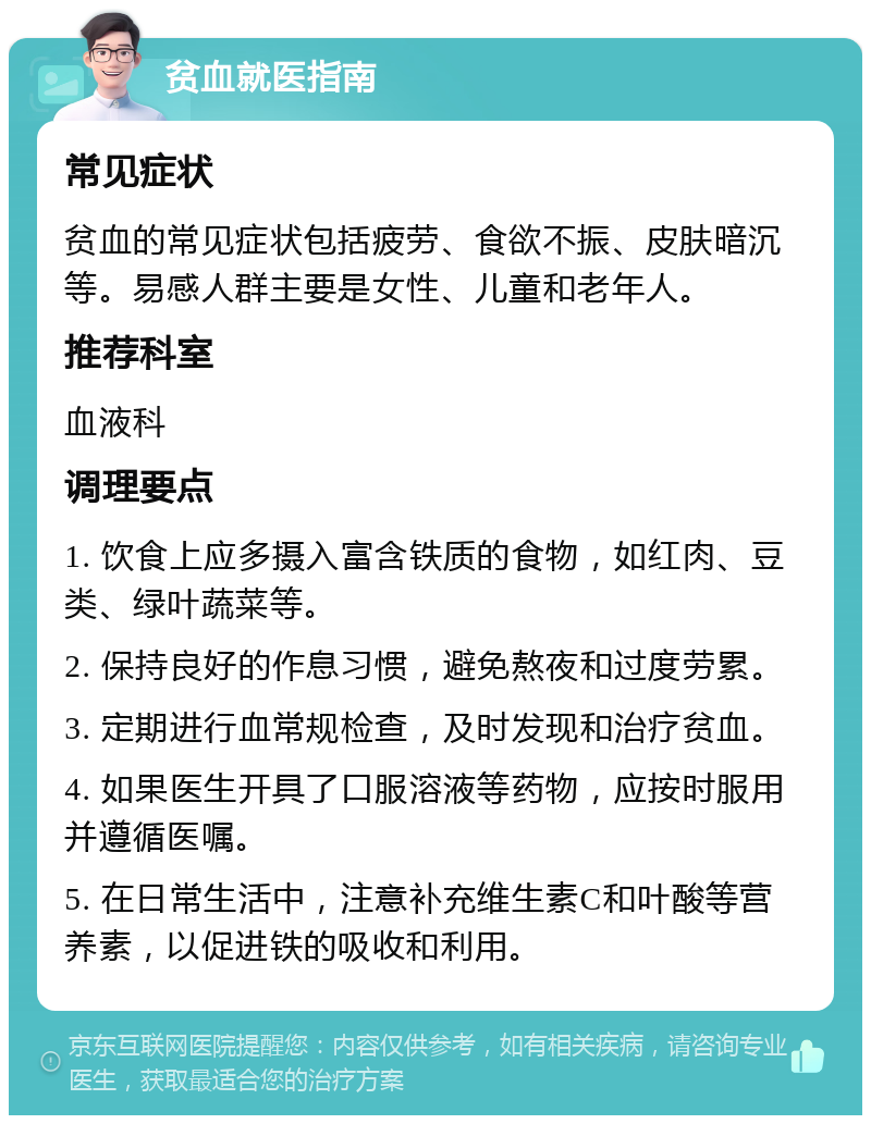 贫血就医指南 常见症状 贫血的常见症状包括疲劳、食欲不振、皮肤暗沉等。易感人群主要是女性、儿童和老年人。 推荐科室 血液科 调理要点 1. 饮食上应多摄入富含铁质的食物，如红肉、豆类、绿叶蔬菜等。 2. 保持良好的作息习惯，避免熬夜和过度劳累。 3. 定期进行血常规检查，及时发现和治疗贫血。 4. 如果医生开具了口服溶液等药物，应按时服用并遵循医嘱。 5. 在日常生活中，注意补充维生素C和叶酸等营养素，以促进铁的吸收和利用。