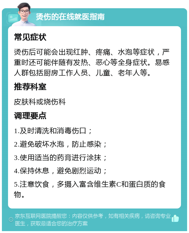 烫伤的在线就医指南 常见症状 烫伤后可能会出现红肿、疼痛、水泡等症状，严重时还可能伴随有发热、恶心等全身症状。易感人群包括厨房工作人员、儿童、老年人等。 推荐科室 皮肤科或烧伤科 调理要点 1.及时清洗和消毒伤口； 2.避免破坏水泡，防止感染； 3.使用适当的药膏进行涂抹； 4.保持休息，避免剧烈运动； 5.注意饮食，多摄入富含维生素C和蛋白质的食物。