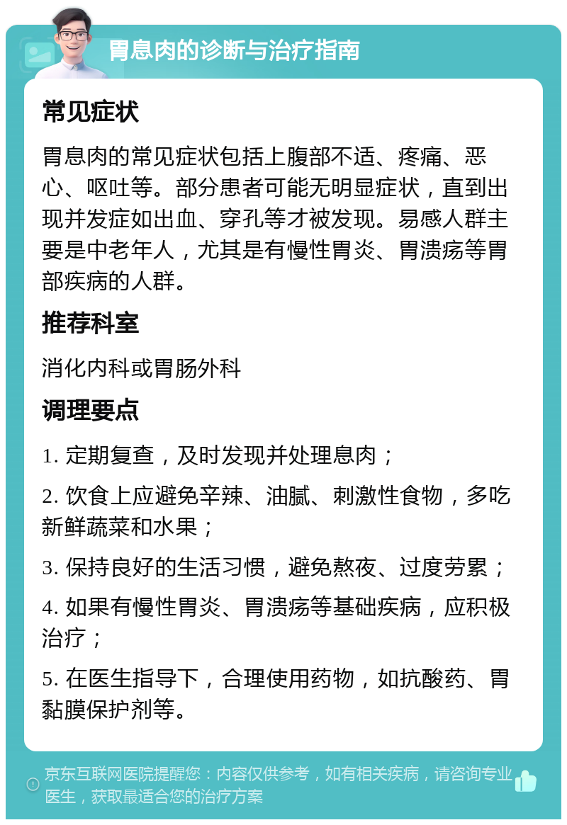 胃息肉的诊断与治疗指南 常见症状 胃息肉的常见症状包括上腹部不适、疼痛、恶心、呕吐等。部分患者可能无明显症状，直到出现并发症如出血、穿孔等才被发现。易感人群主要是中老年人，尤其是有慢性胃炎、胃溃疡等胃部疾病的人群。 推荐科室 消化内科或胃肠外科 调理要点 1. 定期复查，及时发现并处理息肉； 2. 饮食上应避免辛辣、油腻、刺激性食物，多吃新鲜蔬菜和水果； 3. 保持良好的生活习惯，避免熬夜、过度劳累； 4. 如果有慢性胃炎、胃溃疡等基础疾病，应积极治疗； 5. 在医生指导下，合理使用药物，如抗酸药、胃黏膜保护剂等。