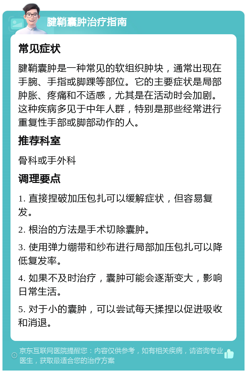 腱鞘囊肿治疗指南 常见症状 腱鞘囊肿是一种常见的软组织肿块，通常出现在手腕、手指或脚踝等部位。它的主要症状是局部肿胀、疼痛和不适感，尤其是在活动时会加剧。这种疾病多见于中年人群，特别是那些经常进行重复性手部或脚部动作的人。 推荐科室 骨科或手外科 调理要点 1. 直接捏破加压包扎可以缓解症状，但容易复发。 2. 根治的方法是手术切除囊肿。 3. 使用弹力绷带和纱布进行局部加压包扎可以降低复发率。 4. 如果不及时治疗，囊肿可能会逐渐变大，影响日常生活。 5. 对于小的囊肿，可以尝试每天揉捏以促进吸收和消退。