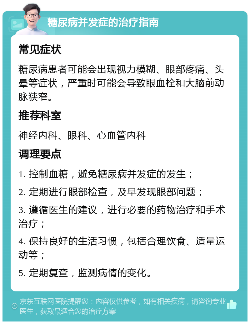 糖尿病并发症的治疗指南 常见症状 糖尿病患者可能会出现视力模糊、眼部疼痛、头晕等症状，严重时可能会导致眼血栓和大脑前动脉狭窄。 推荐科室 神经内科、眼科、心血管内科 调理要点 1. 控制血糖，避免糖尿病并发症的发生； 2. 定期进行眼部检查，及早发现眼部问题； 3. 遵循医生的建议，进行必要的药物治疗和手术治疗； 4. 保持良好的生活习惯，包括合理饮食、适量运动等； 5. 定期复查，监测病情的变化。