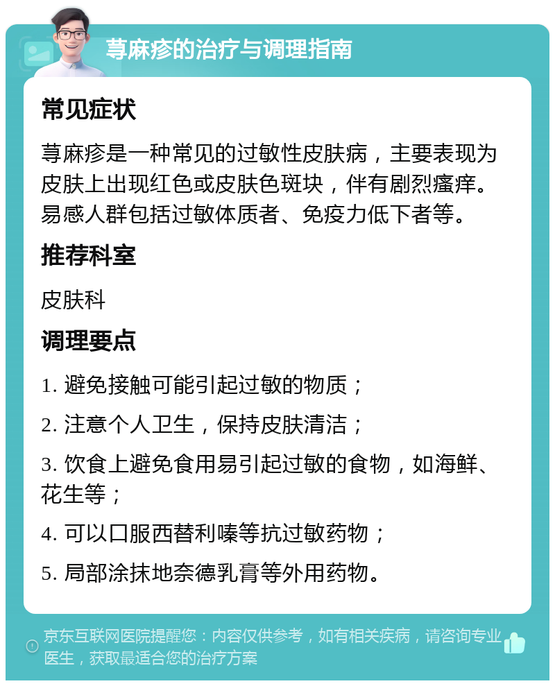 荨麻疹的治疗与调理指南 常见症状 荨麻疹是一种常见的过敏性皮肤病，主要表现为皮肤上出现红色或皮肤色斑块，伴有剧烈瘙痒。易感人群包括过敏体质者、免疫力低下者等。 推荐科室 皮肤科 调理要点 1. 避免接触可能引起过敏的物质； 2. 注意个人卫生，保持皮肤清洁； 3. 饮食上避免食用易引起过敏的食物，如海鲜、花生等； 4. 可以口服西替利嗪等抗过敏药物； 5. 局部涂抹地奈德乳膏等外用药物。