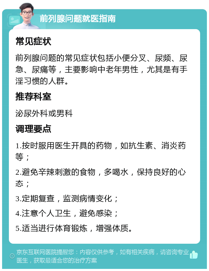 前列腺问题就医指南 常见症状 前列腺问题的常见症状包括小便分叉、尿频、尿急、尿痛等，主要影响中老年男性，尤其是有手淫习惯的人群。 推荐科室 泌尿外科或男科 调理要点 1.按时服用医生开具的药物，如抗生素、消炎药等； 2.避免辛辣刺激的食物，多喝水，保持良好的心态； 3.定期复查，监测病情变化； 4.注意个人卫生，避免感染； 5.适当进行体育锻炼，增强体质。