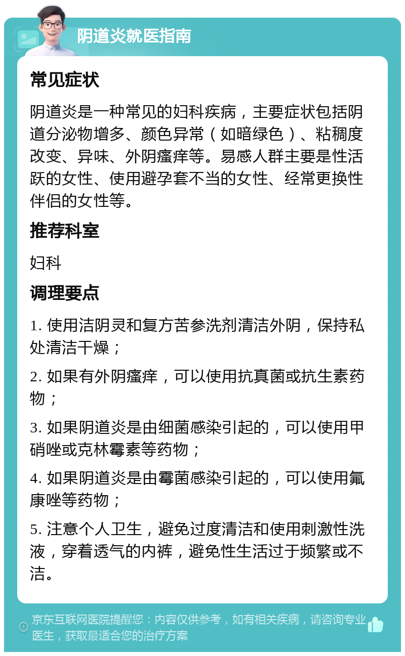 阴道炎就医指南 常见症状 阴道炎是一种常见的妇科疾病，主要症状包括阴道分泌物增多、颜色异常（如暗绿色）、粘稠度改变、异味、外阴瘙痒等。易感人群主要是性活跃的女性、使用避孕套不当的女性、经常更换性伴侣的女性等。 推荐科室 妇科 调理要点 1. 使用洁阴灵和复方苦参洗剂清洁外阴，保持私处清洁干燥； 2. 如果有外阴瘙痒，可以使用抗真菌或抗生素药物； 3. 如果阴道炎是由细菌感染引起的，可以使用甲硝唑或克林霉素等药物； 4. 如果阴道炎是由霉菌感染引起的，可以使用氟康唑等药物； 5. 注意个人卫生，避免过度清洁和使用刺激性洗液，穿着透气的内裤，避免性生活过于频繁或不洁。