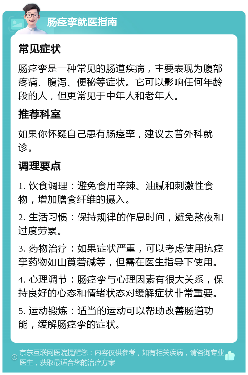 肠痉挛就医指南 常见症状 肠痉挛是一种常见的肠道疾病，主要表现为腹部疼痛、腹泻、便秘等症状。它可以影响任何年龄段的人，但更常见于中年人和老年人。 推荐科室 如果你怀疑自己患有肠痉挛，建议去普外科就诊。 调理要点 1. 饮食调理：避免食用辛辣、油腻和刺激性食物，增加膳食纤维的摄入。 2. 生活习惯：保持规律的作息时间，避免熬夜和过度劳累。 3. 药物治疗：如果症状严重，可以考虑使用抗痉挛药物如山莨菪碱等，但需在医生指导下使用。 4. 心理调节：肠痉挛与心理因素有很大关系，保持良好的心态和情绪状态对缓解症状非常重要。 5. 运动锻炼：适当的运动可以帮助改善肠道功能，缓解肠痉挛的症状。