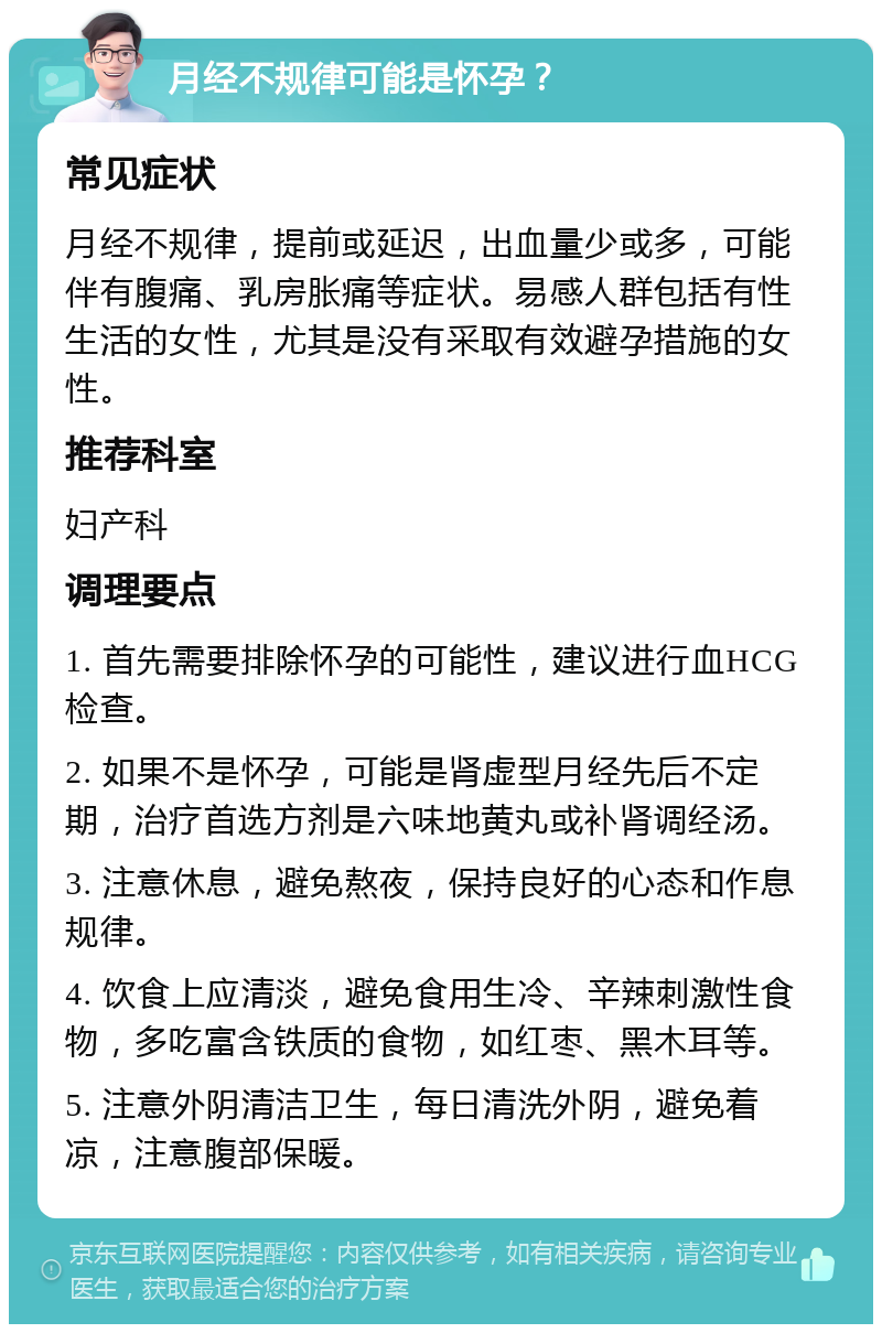 月经不规律可能是怀孕？ 常见症状 月经不规律，提前或延迟，出血量少或多，可能伴有腹痛、乳房胀痛等症状。易感人群包括有性生活的女性，尤其是没有采取有效避孕措施的女性。 推荐科室 妇产科 调理要点 1. 首先需要排除怀孕的可能性，建议进行血HCG检查。 2. 如果不是怀孕，可能是肾虚型月经先后不定期，治疗首选方剂是六味地黄丸或补肾调经汤。 3. 注意休息，避免熬夜，保持良好的心态和作息规律。 4. 饮食上应清淡，避免食用生冷、辛辣刺激性食物，多吃富含铁质的食物，如红枣、黑木耳等。 5. 注意外阴清洁卫生，每日清洗外阴，避免着凉，注意腹部保暖。