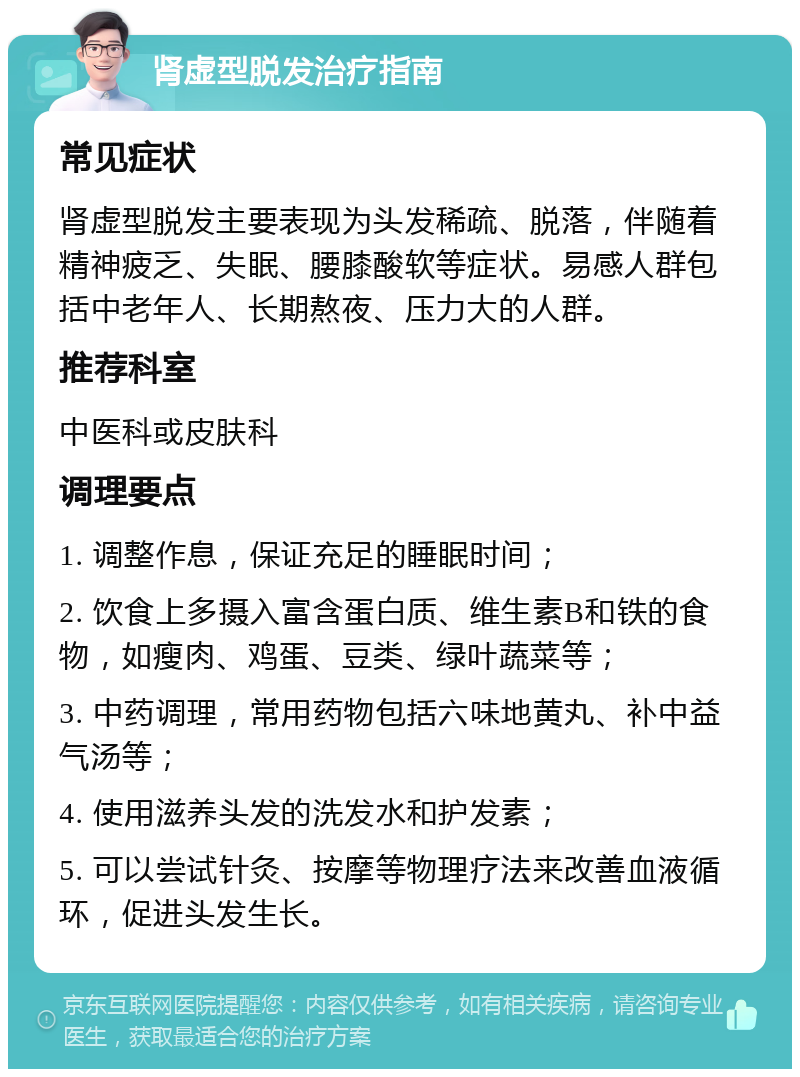 肾虚型脱发治疗指南 常见症状 肾虚型脱发主要表现为头发稀疏、脱落，伴随着精神疲乏、失眠、腰膝酸软等症状。易感人群包括中老年人、长期熬夜、压力大的人群。 推荐科室 中医科或皮肤科 调理要点 1. 调整作息，保证充足的睡眠时间； 2. 饮食上多摄入富含蛋白质、维生素B和铁的食物，如瘦肉、鸡蛋、豆类、绿叶蔬菜等； 3. 中药调理，常用药物包括六味地黄丸、补中益气汤等； 4. 使用滋养头发的洗发水和护发素； 5. 可以尝试针灸、按摩等物理疗法来改善血液循环，促进头发生长。